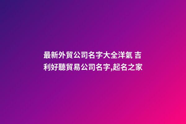 最新外貿公司名字大全洋氣 吉利好聽貿易公司名字,起名之家-第1張-公司起名-玄機派